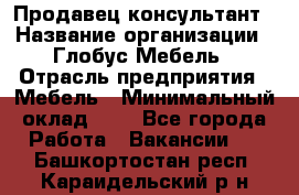 Продавец-консультант › Название организации ­ Глобус-Мебель › Отрасль предприятия ­ Мебель › Минимальный оклад ­ 1 - Все города Работа » Вакансии   . Башкортостан респ.,Караидельский р-н